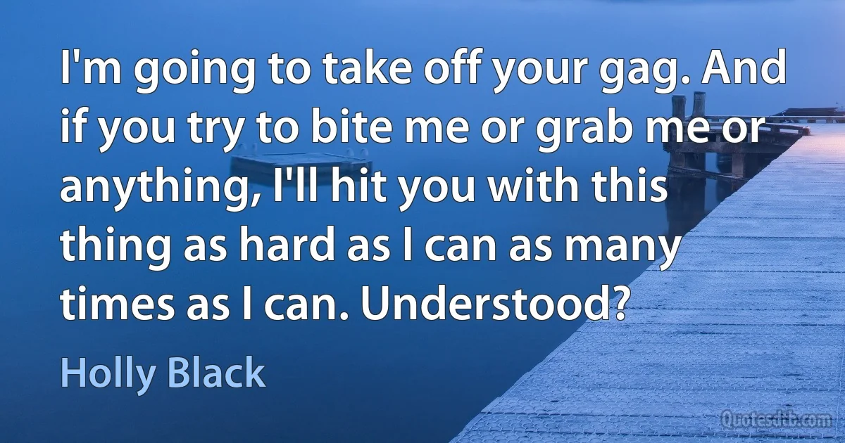 I'm going to take off your gag. And if you try to bite me or grab me or anything, I'll hit you with this thing as hard as I can as many times as I can. Understood? (Holly Black)