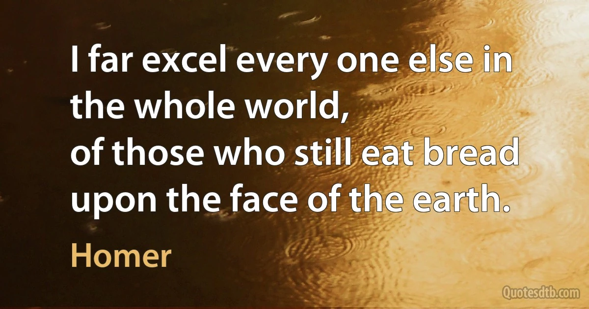 I far excel every one else in the whole world,
of those who still eat bread upon the face of the earth. (Homer)