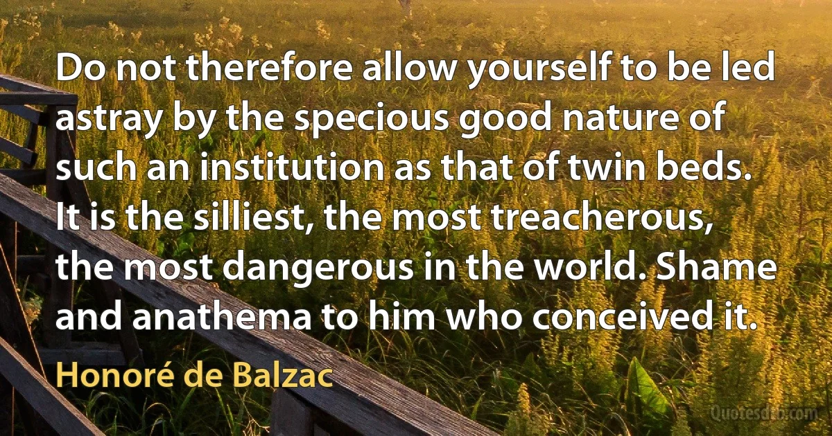 Do not therefore allow yourself to be led astray by the specious good nature of such an institution as that of twin beds.
It is the silliest, the most treacherous, the most dangerous in the world. Shame and anathema to him who conceived it. (Honoré de Balzac)