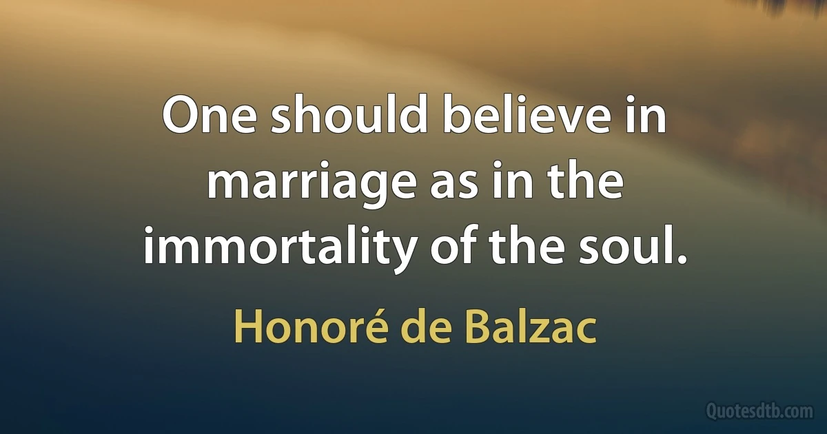 One should believe in marriage as in the immortality of the soul. (Honoré de Balzac)