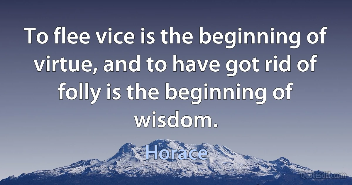 To flee vice is the beginning of virtue, and to have got rid of folly is the beginning of wisdom. (Horace)