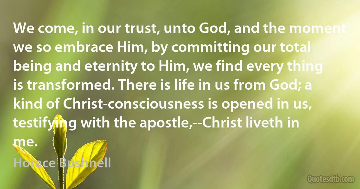 We come, in our trust, unto God, and the moment we so embrace Him, by committing our total being and eternity to Him, we find every thing is transformed. There is life in us from God; a kind of Christ-consciousness is opened in us, testifying with the apostle,--Christ liveth in me. (Horace Bushnell)