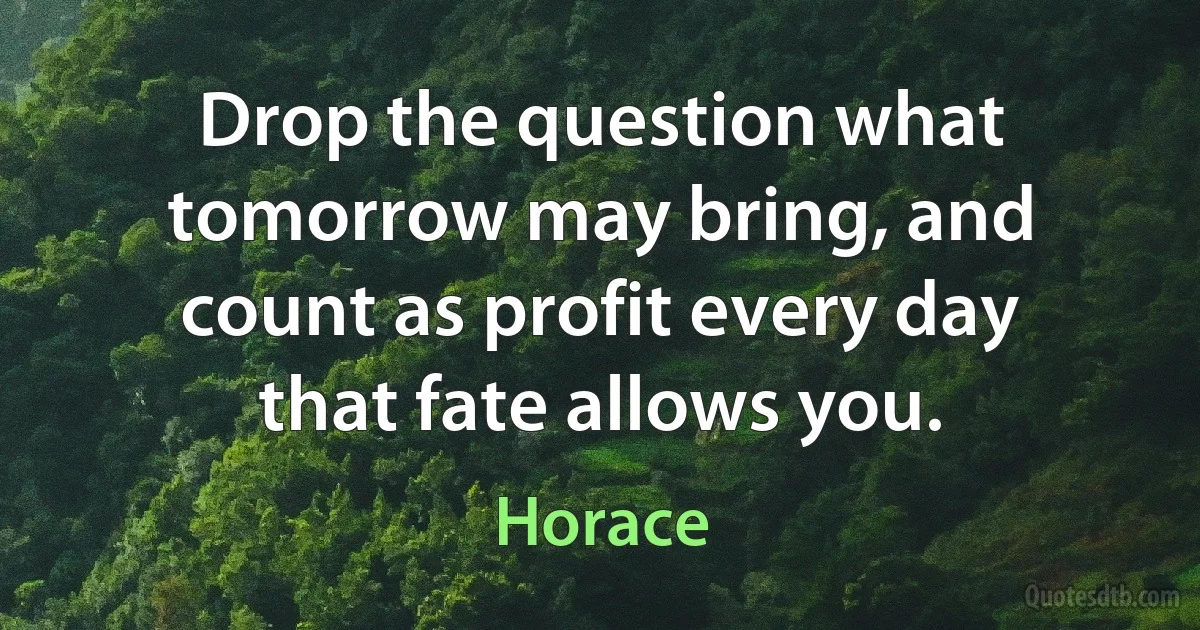 Drop the question what tomorrow may bring, and count as profit every day that fate allows you. (Horace)