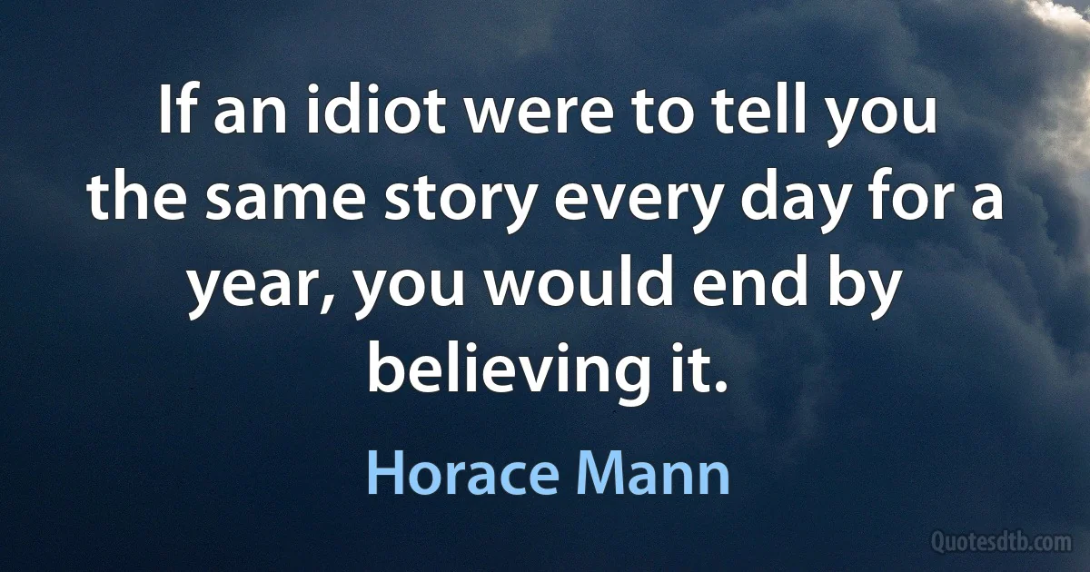 If an idiot were to tell you the same story every day for a year, you would end by believing it. (Horace Mann)