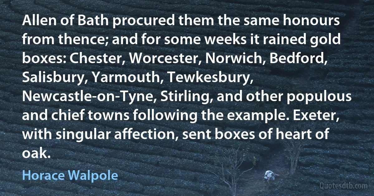 Allen of Bath procured them the same honours from thence; and for some weeks it rained gold boxes: Chester, Worcester, Norwich, Bedford, Salisbury, Yarmouth, Tewkesbury, Newcastle-on-Tyne, Stirling, and other populous and chief towns following the example. Exeter, with singular affection, sent boxes of heart of oak. (Horace Walpole)