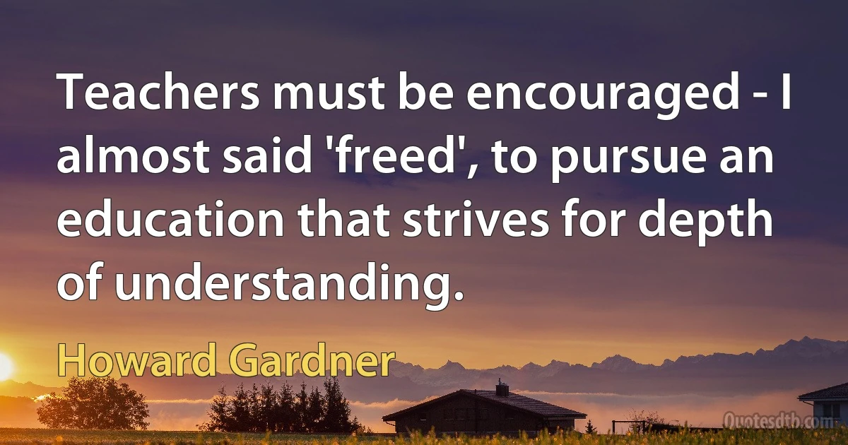 Teachers must be encouraged - I almost said 'freed', to pursue an education that strives for depth of understanding. (Howard Gardner)