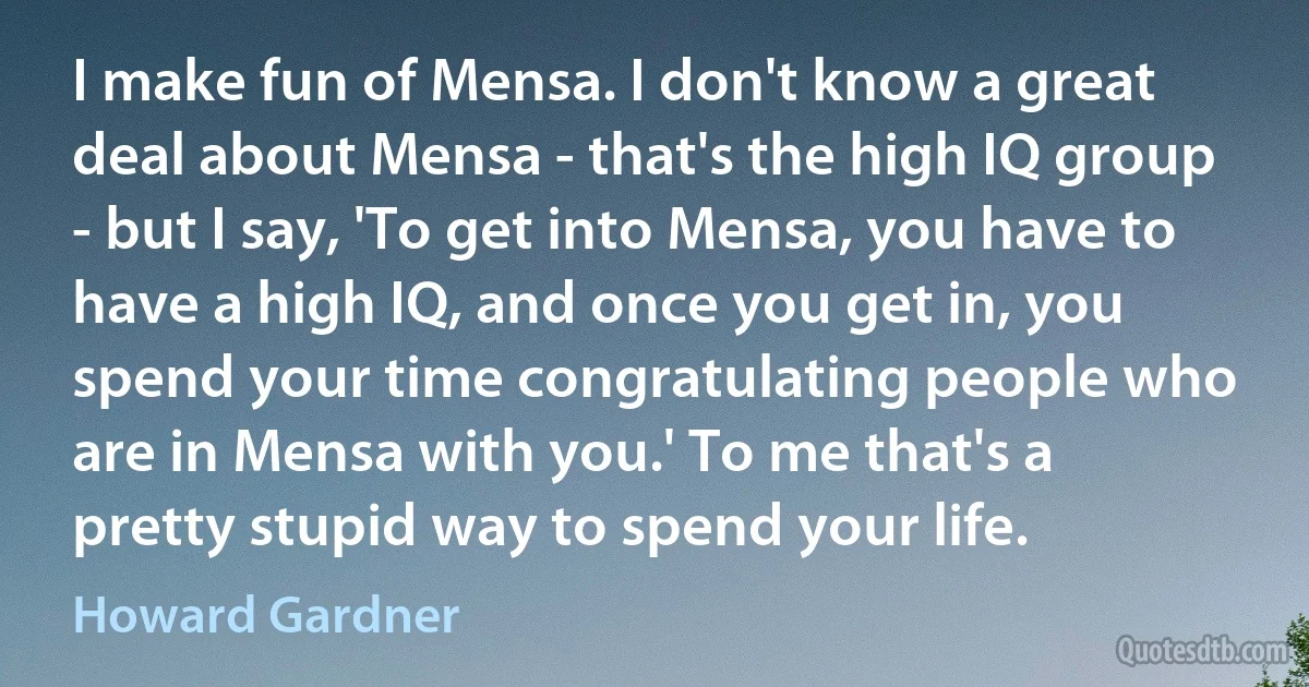 I make fun of Mensa. I don't know a great deal about Mensa - that's the high IQ group - but I say, 'To get into Mensa, you have to have a high IQ, and once you get in, you spend your time congratulating people who are in Mensa with you.' To me that's a pretty stupid way to spend your life. (Howard Gardner)