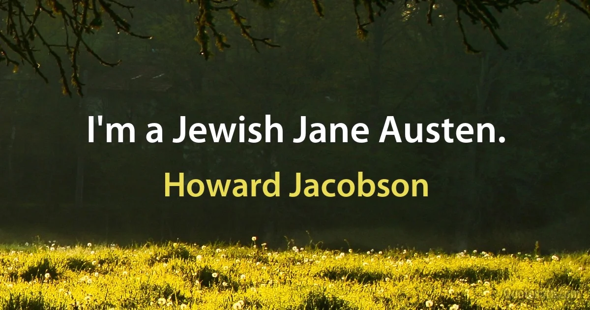 I'm a Jewish Jane Austen. (Howard Jacobson)