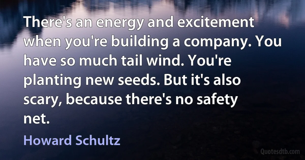 There's an energy and excitement when you're building a company. You have so much tail wind. You're planting new seeds. But it's also scary, because there's no safety net. (Howard Schultz)