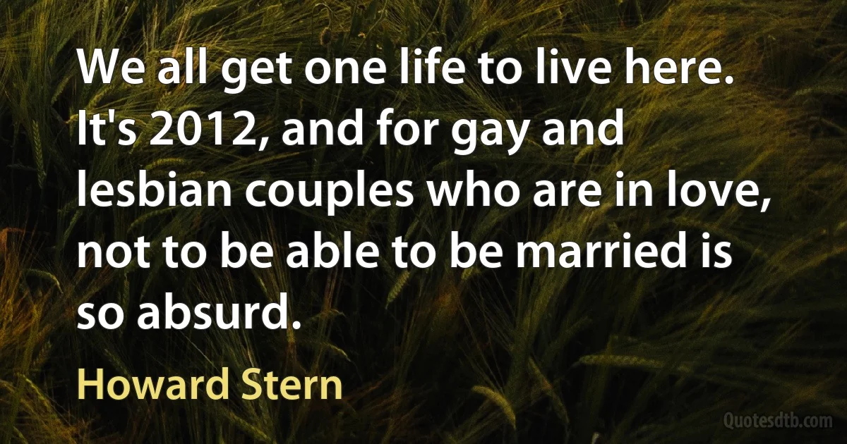 We all get one life to live here. It's 2012, and for gay and lesbian couples who are in love, not to be able to be married is so absurd. (Howard Stern)