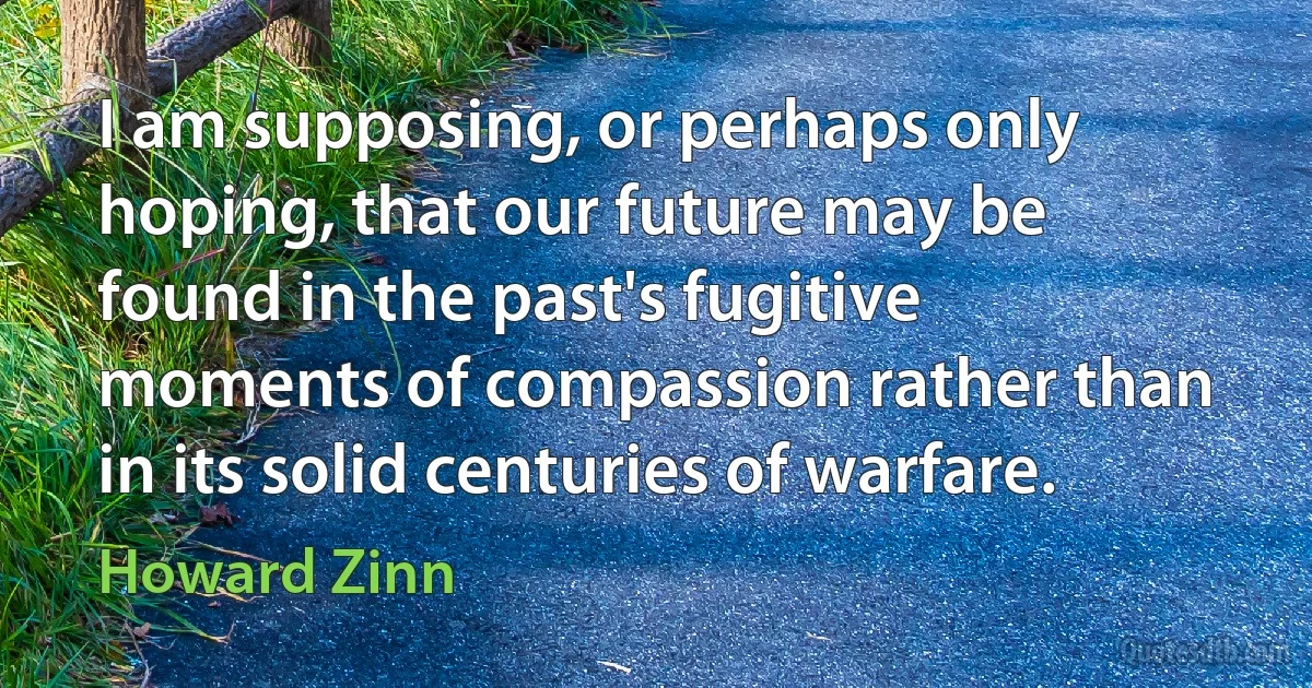 I am supposing, or perhaps only hoping, that our future may be found in the past's fugitive moments of compassion rather than in its solid centuries of warfare. (Howard Zinn)