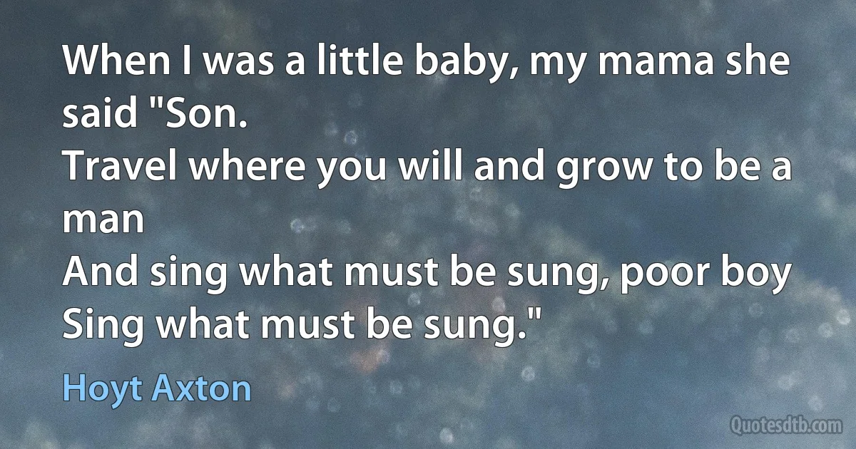 When I was a little baby, my mama she said "Son.
Travel where you will and grow to be a man
And sing what must be sung, poor boy
Sing what must be sung." (Hoyt Axton)