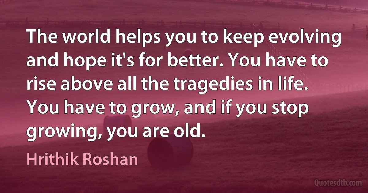 The world helps you to keep evolving and hope it's for better. You have to rise above all the tragedies in life. You have to grow, and if you stop growing, you are old. (Hrithik Roshan)