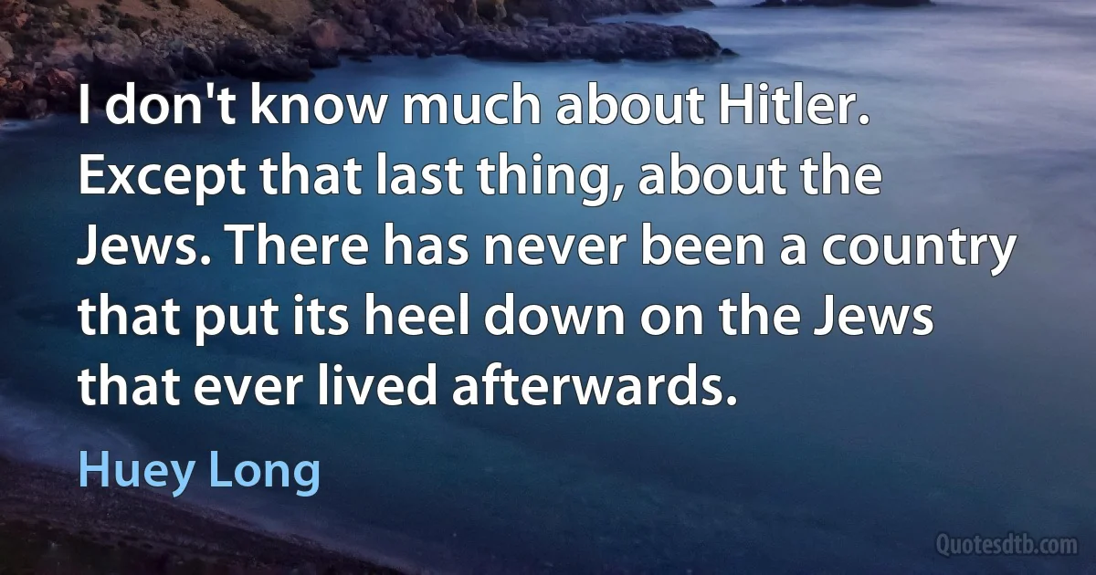 I don't know much about Hitler. Except that last thing, about the Jews. There has never been a country that put its heel down on the Jews that ever lived afterwards. (Huey Long)