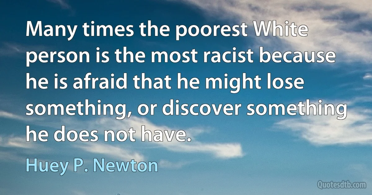 Many times the poorest White person is the most racist because he is afraid that he might lose something, or discover something he does not have. (Huey P. Newton)