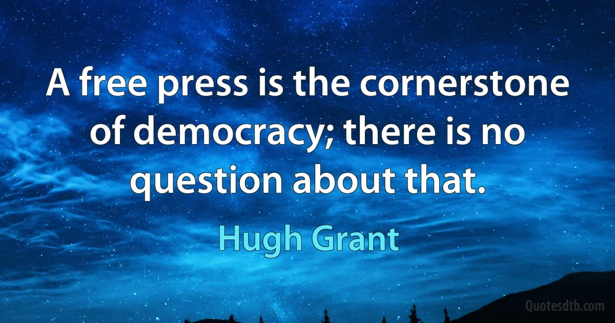 A free press is the cornerstone of democracy; there is no question about that. (Hugh Grant)