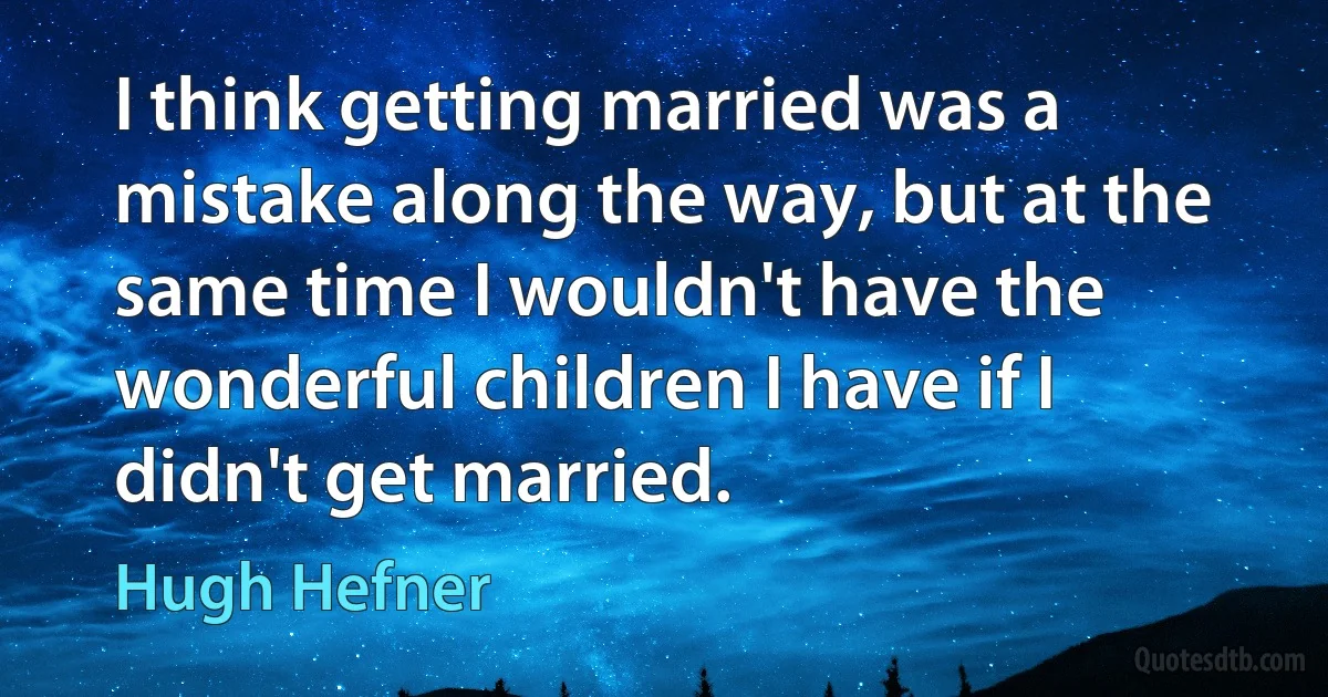 I think getting married was a mistake along the way, but at the same time I wouldn't have the wonderful children I have if I didn't get married. (Hugh Hefner)