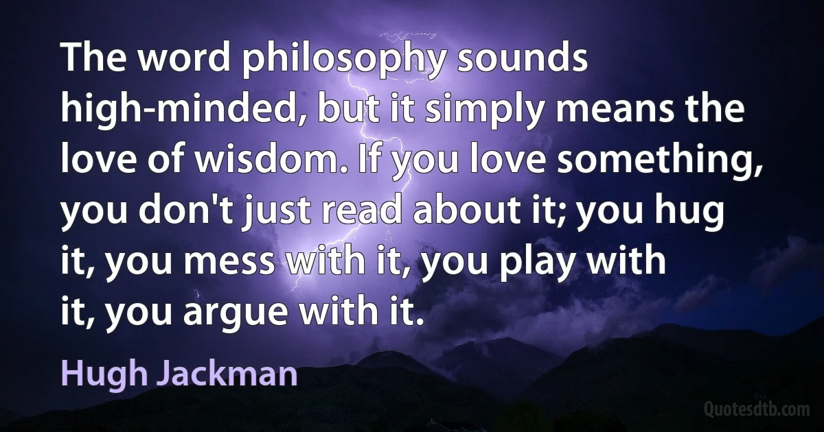 The word philosophy sounds high-minded, but it simply means the love of wisdom. If you love something, you don't just read about it; you hug it, you mess with it, you play with it, you argue with it. (Hugh Jackman)