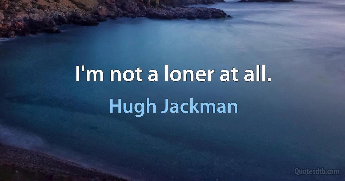 I'm not a loner at all. (Hugh Jackman)