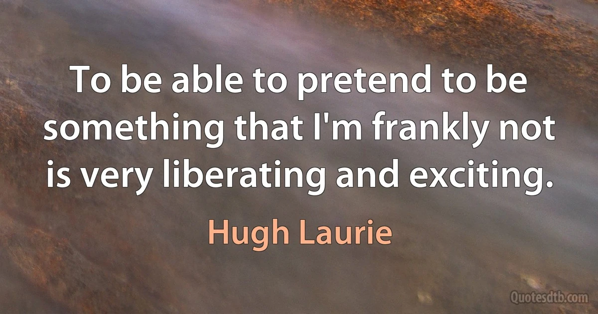 To be able to pretend to be something that I'm frankly not is very liberating and exciting. (Hugh Laurie)