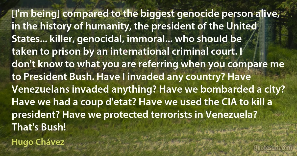 [I'm being] compared to the biggest genocide person alive, in the history of humanity, the president of the United States... killer, genocidal, immoral... who should be taken to prison by an international criminal court. I don't know to what you are referring when you compare me to President Bush. Have I invaded any country? Have Venezuelans invaded anything? Have we bombarded a city? Have we had a coup d'etat? Have we used the CIA to kill a president? Have we protected terrorists in Venezuela? That's Bush! (Hugo Chávez)