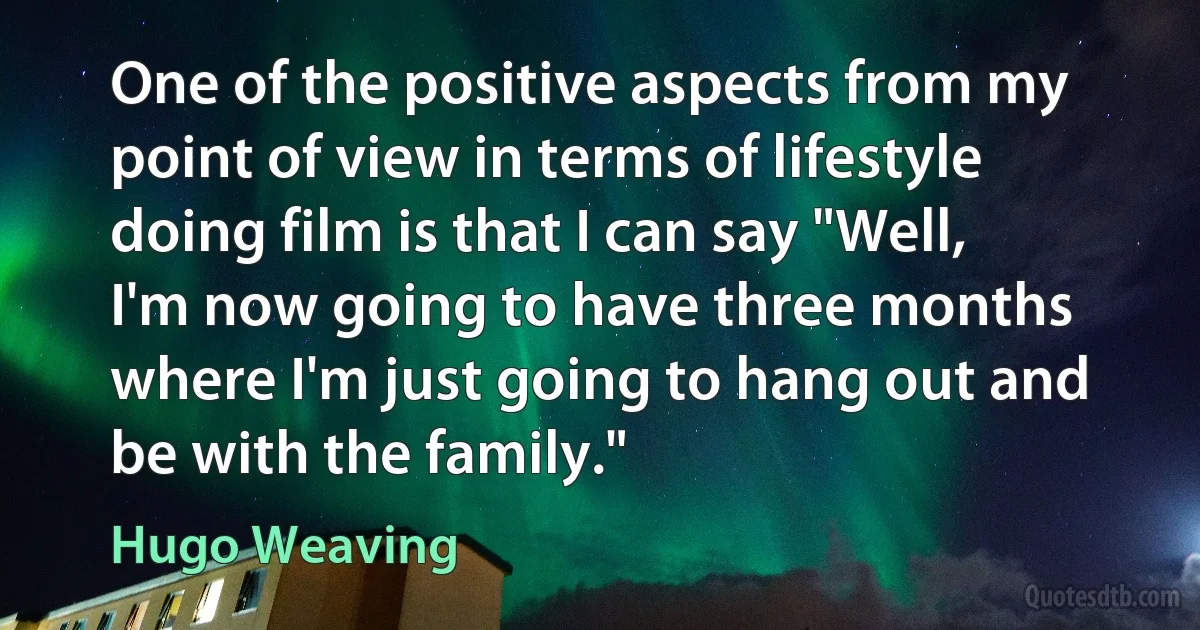 One of the positive aspects from my point of view in terms of lifestyle doing film is that I can say "Well, I'm now going to have three months where I'm just going to hang out and be with the family." (Hugo Weaving)