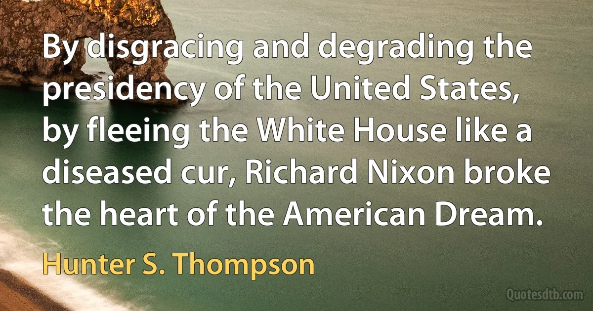 By disgracing and degrading the presidency of the United States, by fleeing the White House like a diseased cur, Richard Nixon broke the heart of the American Dream. (Hunter S. Thompson)