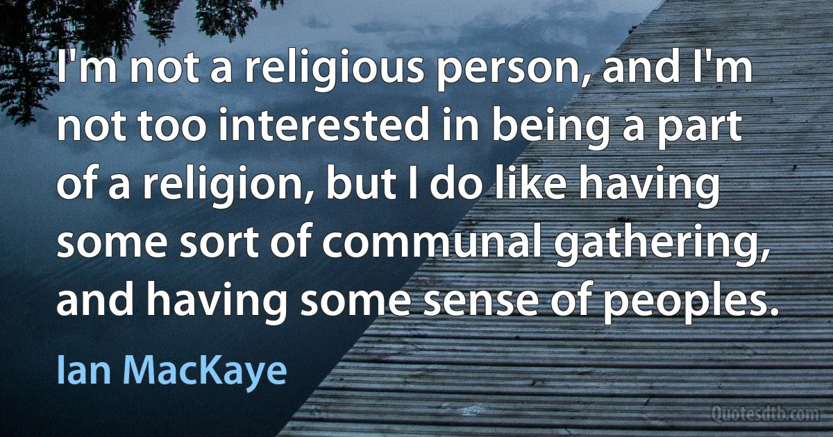 I'm not a religious person, and I'm not too interested in being a part of a religion, but I do like having some sort of communal gathering, and having some sense of peoples. (Ian MacKaye)