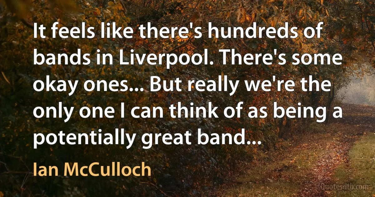 It feels like there's hundreds of bands in Liverpool. There's some okay ones... But really we're the only one I can think of as being a potentially great band... (Ian McCulloch)