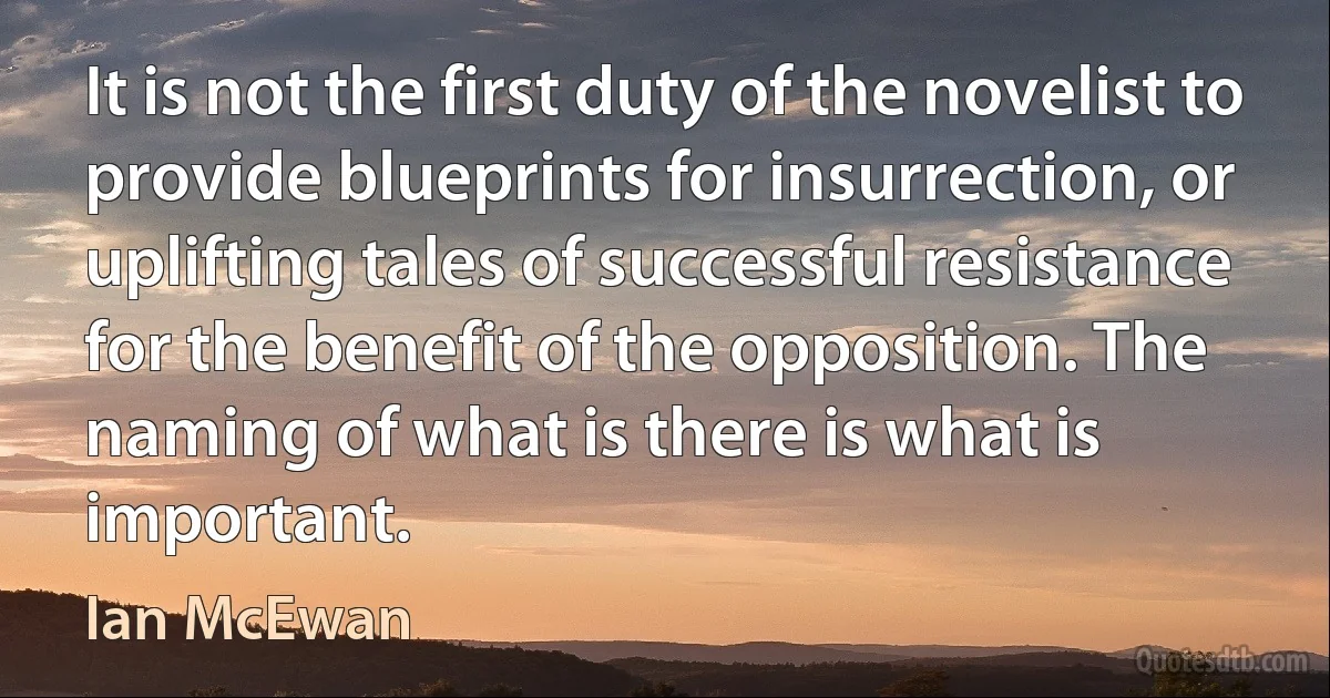 It is not the first duty of the novelist to provide blueprints for insurrection, or uplifting tales of successful resistance for the benefit of the opposition. The naming of what is there is what is important. (Ian McEwan)