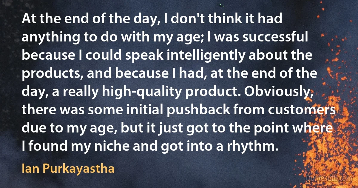 At the end of the day, I don't think it had anything to do with my age; I was successful because I could speak intelligently about the products, and because I had, at the end of the day, a really high-quality product. Obviously, there was some initial pushback from customers due to my age, but it just got to the point where I found my niche and got into a rhythm. (Ian Purkayastha)