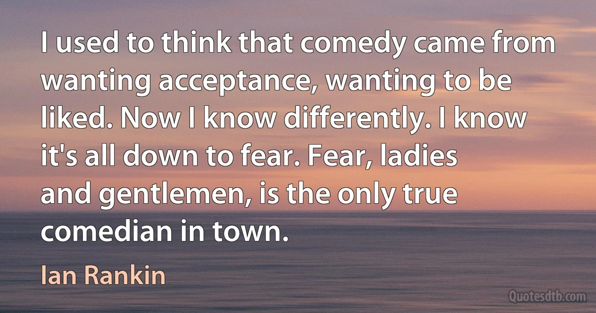 I used to think that comedy came from wanting acceptance, wanting to be liked. Now I know differently. I know it's all down to fear. Fear, ladies and gentlemen, is the only true comedian in town. (Ian Rankin)