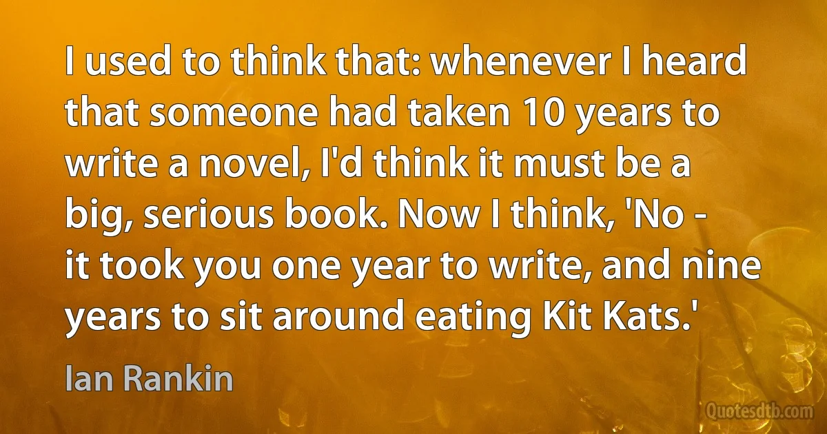 I used to think that: whenever I heard that someone had taken 10 years to write a novel, I'd think it must be a big, serious book. Now I think, 'No - it took you one year to write, and nine years to sit around eating Kit Kats.' (Ian Rankin)