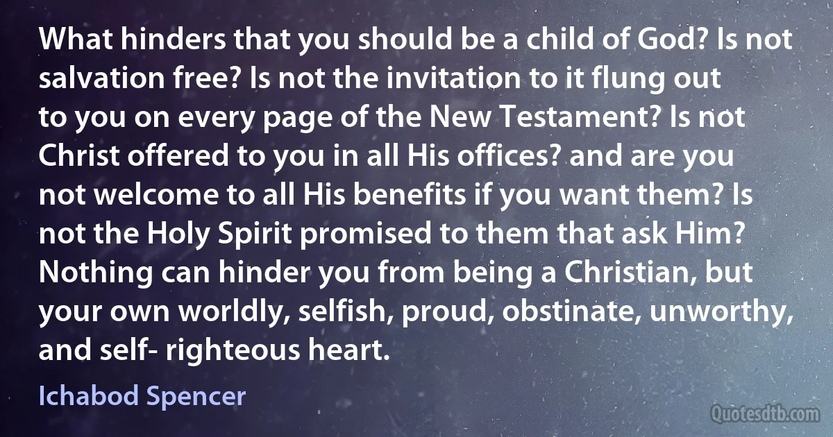 What hinders that you should be a child of God? Is not salvation free? Is not the invitation to it flung out to you on every page of the New Testament? Is not Christ offered to you in all His offices? and are you not welcome to all His benefits if you want them? Is not the Holy Spirit promised to them that ask Him? Nothing can hinder you from being a Christian, but your own worldly, selfish, proud, obstinate, unworthy, and self- righteous heart. (Ichabod Spencer)