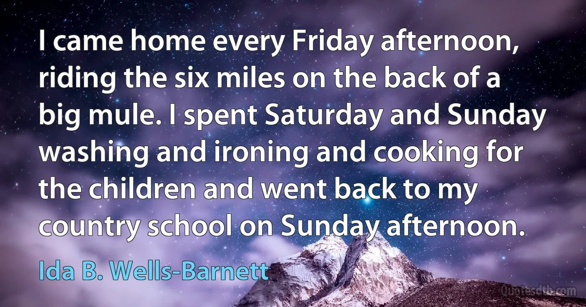 I came home every Friday afternoon, riding the six miles on the back of a big mule. I spent Saturday and Sunday washing and ironing and cooking for the children and went back to my country school on Sunday afternoon. (Ida B. Wells-Barnett)