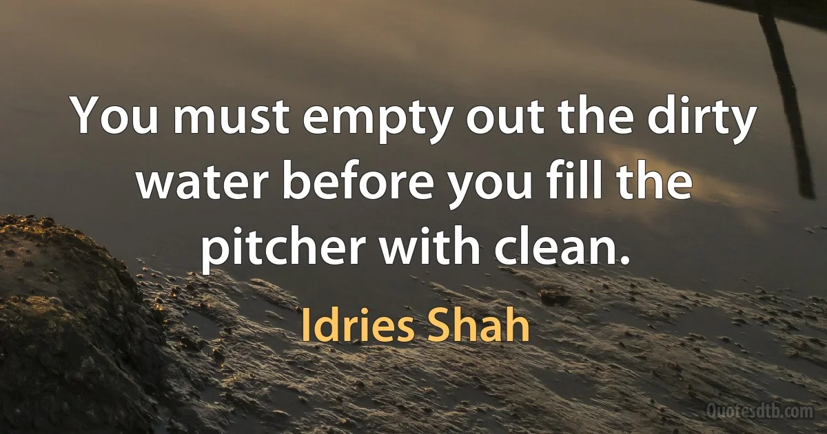 You must empty out the dirty water before you fill the pitcher with clean. (Idries Shah)