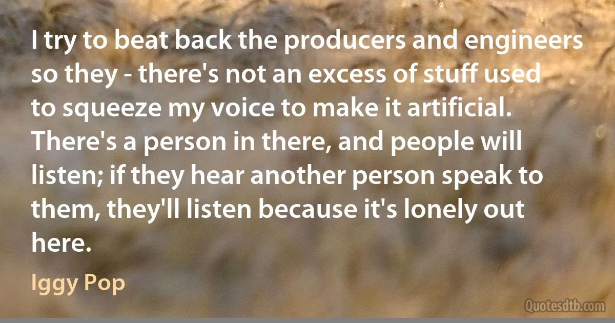 I try to beat back the producers and engineers so they - there's not an excess of stuff used to squeeze my voice to make it artificial. There's a person in there, and people will listen; if they hear another person speak to them, they'll listen because it's lonely out here. (Iggy Pop)