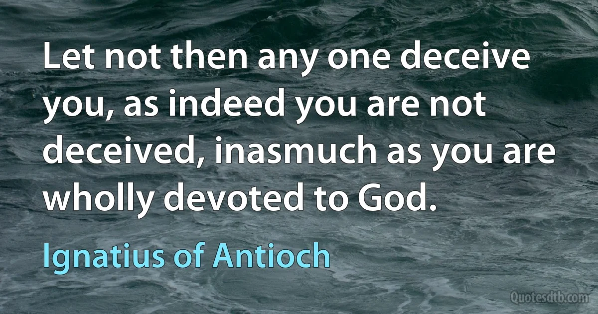 Let not then any one deceive you, as indeed you are not deceived, inasmuch as you are wholly devoted to God. (Ignatius of Antioch)