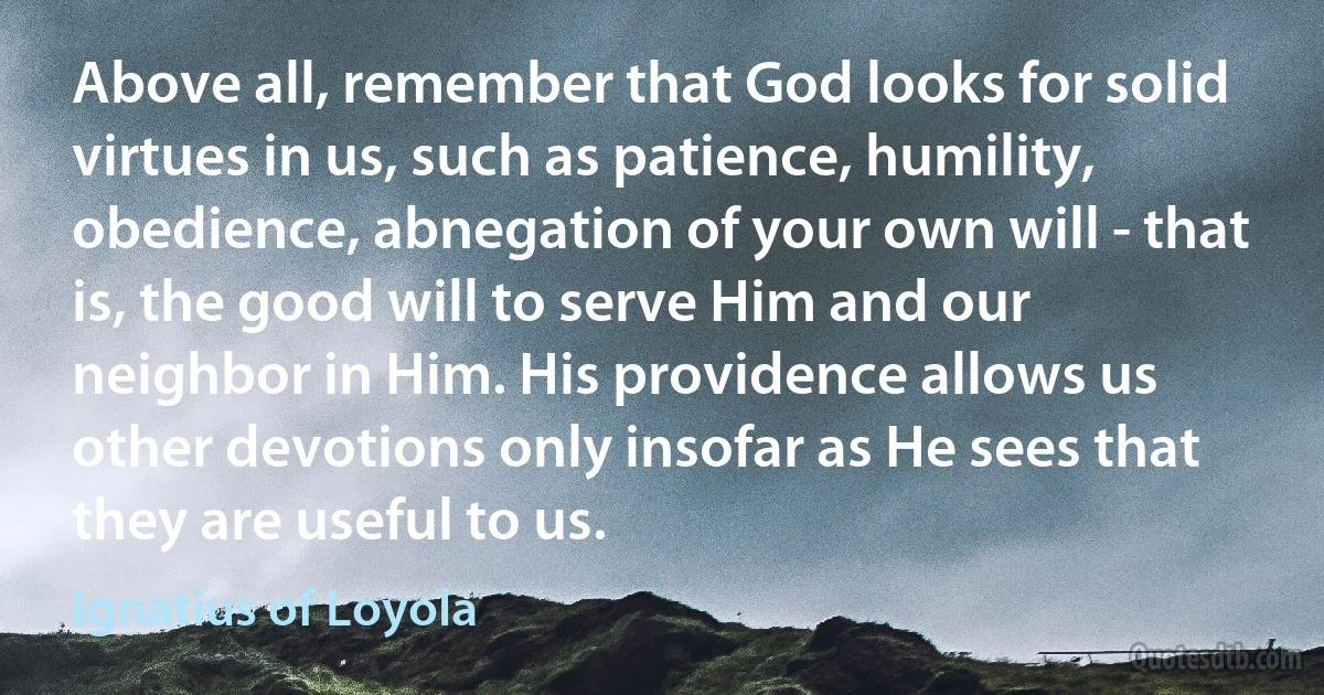 Above all, remember that God looks for solid virtues in us, such as patience, humility, obedience, abnegation of your own will - that is, the good will to serve Him and our neighbor in Him. His providence allows us other devotions only insofar as He sees that they are useful to us. (Ignatius of Loyola)