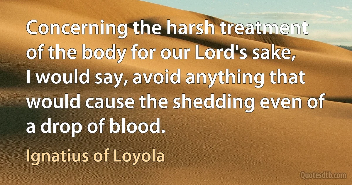 Concerning the harsh treatment of the body for our Lord's sake, I would say, avoid anything that would cause the shedding even of a drop of blood. (Ignatius of Loyola)