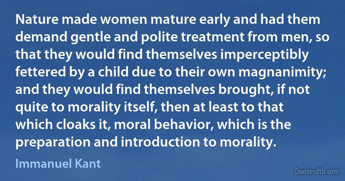 Nature made women mature early and had them demand gentle and polite treatment from men, so that they would find themselves imperceptibly fettered by a child due to their own magnanimity; and they would find themselves brought, if not quite to morality itself, then at least to that which cloaks it, moral behavior, which is the preparation and introduction to morality. (Immanuel Kant)