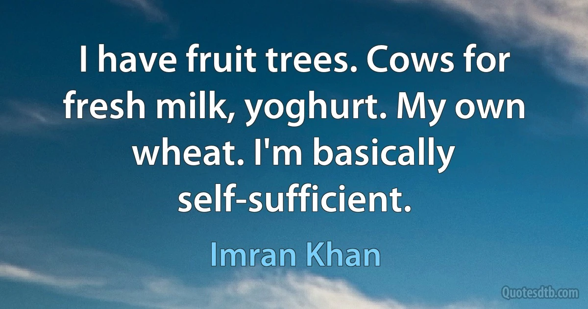 I have fruit trees. Cows for fresh milk, yoghurt. My own wheat. I'm basically self-sufficient. (Imran Khan)