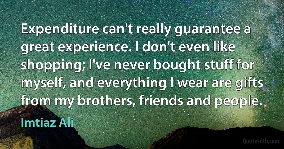 Expenditure can't really guarantee a great experience. I don't even like shopping; I've never bought stuff for myself, and everything I wear are gifts from my brothers, friends and people. (Imtiaz Ali)