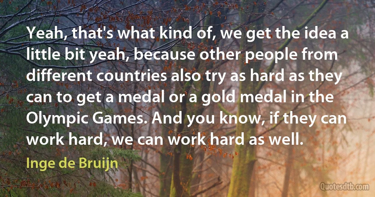 Yeah, that's what kind of, we get the idea a little bit yeah, because other people from different countries also try as hard as they can to get a medal or a gold medal in the Olympic Games. And you know, if they can work hard, we can work hard as well. (Inge de Bruijn)