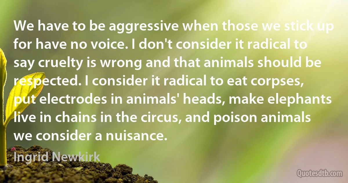 We have to be aggressive when those we stick up for have no voice. I don't consider it radical to say cruelty is wrong and that animals should be respected. I consider it radical to eat corpses, put electrodes in animals' heads, make elephants live in chains in the circus, and poison animals we consider a nuisance. (Ingrid Newkirk)