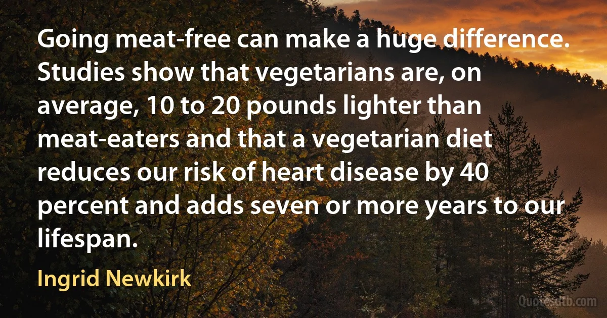 Going meat-free can make a huge difference. Studies show that vegetarians are, on average, 10 to 20 pounds lighter than meat-eaters and that a vegetarian diet reduces our risk of heart disease by 40 percent and adds seven or more years to our lifespan. (Ingrid Newkirk)