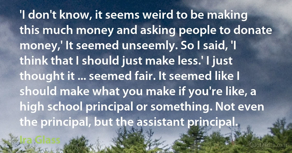 'I don't know, it seems weird to be making this much money and asking people to donate money,' It seemed unseemly. So I said, 'I think that I should just make less.' I just thought it ... seemed fair. It seemed like I should make what you make if you're like, a high school principal or something. Not even the principal, but the assistant principal. (Ira Glass)