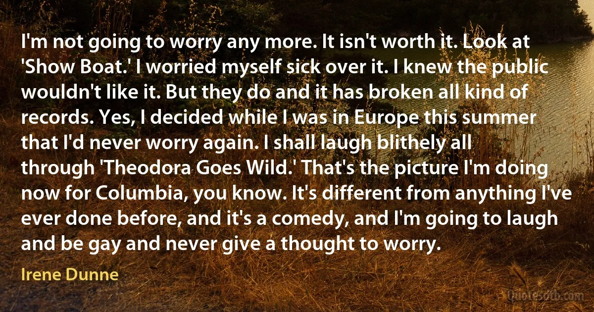 I'm not going to worry any more. It isn't worth it. Look at 'Show Boat.' I worried myself sick over it. I knew the public wouldn't like it. But they do and it has broken all kind of records. Yes, I decided while I was in Europe this summer that I'd never worry again. I shall laugh blithely all through 'Theodora Goes Wild.' That's the picture I'm doing now for Columbia, you know. It's different from anything I've ever done before, and it's a comedy, and I'm going to laugh and be gay and never give a thought to worry. (Irene Dunne)