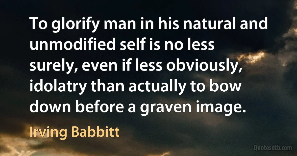 To glorify man in his natural and unmodified self is no less surely, even if less obviously, idolatry than actually to bow down before a graven image. (Irving Babbitt)