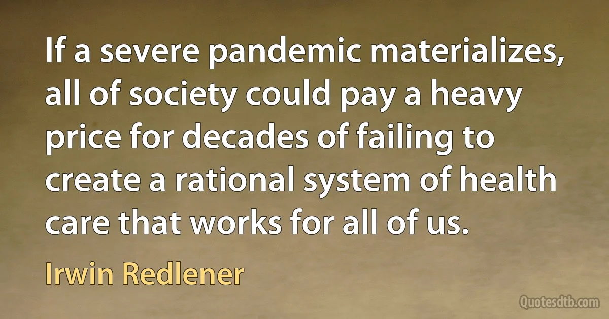 If a severe pandemic materializes, all of society could pay a heavy price for decades of failing to create a rational system of health care that works for all of us. (Irwin Redlener)